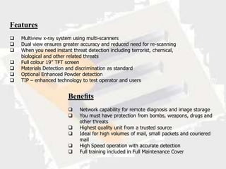 Features
   Multiview x-ray system using multi-scanners
   Dual view ensures greater accuracy and reduced need for re-scanning
   When you need instant threat detection including terrorist, chemical,
    biological and other related threats
   Full colour 19” TFT screen
   Materials Detection and discrimination as standard
   Optional Enhanced Powder detection
   TIP – enhanced technology to test operator and users


                        Beneﬁts
                             Network capability for remote diagnosis and image storage
                             You must have protection from bombs, weapons, drugs and
                              other threats
                             Highest quality unit from a trusted source
                             Ideal for high volumes of mail, small packets and couriered
                              mail
                             High Speed operation with accurate detection
                             Full training included in Full Maintenance Cover
 