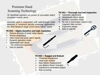 Premium Hand
 Scanning Technology                                     TR HS1 – Thorough and fast inspection
TR HandHeld scanners are proven to accurately detect      Automatic adjustment
concealed metallic items.                                 Visual/audio alarm signal
                                                          Dynamic operation mode
Generally used in conjunction with walk-through metal     No risk to pacemaker wearers and
detectors in numerous security screening applications,      magnetic data carriers
the Todd Research range covers every clients’ needs.      Ergonomic design
                                                          Easy to operate
TR HS2 – Highly Sensitive and high resolution
 Detects all kinds of small metal objects
 Precise pinpointing
 Clear visual and audio alarm signals
 Dynamic operation mode
 Lightweight and robust
   – for continuous operation
 Easy to operate



                               TR HS3 – Rugged and Robust
                                Threshold Adjustment
                                Large scan surface
                                Easy Battery Replacement
                                Low Battery Power Indicator
                                Interference elimination button
                                Auto re-tuning
 