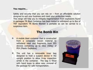 You require…

Safety and security that you can rely on – from an affordable solution
designed to suit your business and meet your protection needs.
This range will help you to mitigate fragmentation from explosions found
in packages TR Blast Container has been tested to withstand up to 8oz of
TNT equivalent TR Bomb Blanket is portable so can be carried to a
suspicious item.

                          The Bomb Bin
   A mobile blast container that is constructed
    from a composite woven material to
    withstand blast and fragments from IED
    devices containing up to 16oz (500g) of
    PE4 (Plastic Explosive)

   The unit has a removable inner bag
    designed to hold a suspect device in the
    upright position to allow X-ray inspection
    whilst in the container. The bag is fitted
    with hand loops to allow easy removal of
    the package for safe transportation.
 