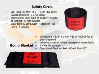 Safety Circle
   2m Long to form 0.5 - 0.6m dia circle
    (Velcro fastening) x 0.4m deep
   Lightweight Semi rigid to support weight
    of Blanket (ie. Non Kevlar)
   Clear label (35cmx20cm) - Black on Red -
     SAFETY CIRCLE



                            Dimensions - 1.4m x 1.4m. V50 of 400m/s for 17
                             grain fragment
                            Covering material - Black waterproof Nylon Fabric
    Bomb Blanket            4 x Handling straps
                            Clear Label Black on Red - BOMB BLANKET
 