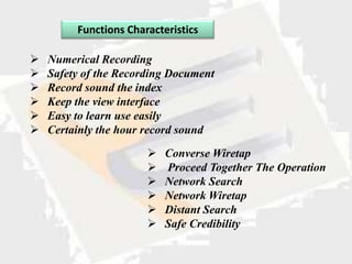 Functions Characteristics

   Numerical Recording
   Safety of the Recording Document
   Record sound the index
   Keep the view interface
   Easy to learn use easily
   Certainly the hour record sound

                          Converse Wiretap
                          Proceed Together The Operation
                          Network Search
                          Network Wiretap
                          Distant Search
                          Safe Credibility
 