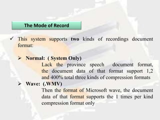 The Mode of Record

 This system supports two kinds of recordings document
  format:

    Normal: ( System Only)
           Lack the province speech        document format,
           the document data of that format support 1,2
           and 400% total three kinds of compression formats
    Wave: (.WMV)
           Then the format of Microsoft wave, the document
           data of that format supports the 1 times per kind
           compression format only
 