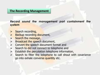 The Recording Management


Record sound the management part containment the
system

   Search recording,
   Backup recording document,
   Search the message,
   Broadcast the speech document,
   Convert the speech document format and
   Search to did not connect to telephone and
   Establish the percolation telephone information,
   Search to filter the telephone to call shout with covariance
    go into exhale converse quantity etc.
 