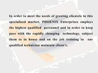In order to meet the needs of growing clientele in this
specialized market, PHOENIX Enterprises employs
the highest qualified personnel and in order to keep
pace with the rapidly changing     technology, subject
them to in house and on the job training to        our
qualified technician maintain client’s.
 