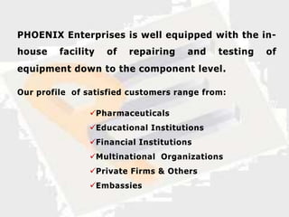 PHOENIX Enterprises is well equipped with the in-
house    facility   of   repairing   and    testing   of
equipment down to the component level .

Our profile of satisfied customers range from:

               Pharmaceuticals
               Educational Institutions
               Financial Institutions
               Multinational Organizations
               Private Firms & Others
               Embassies
 