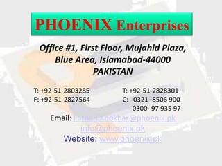 PHOENIX Enterprises
 Office #1, First Floor, Mujahid Plaza,
     Blue Area, Islamabad-44000
                PAKISTAN
T: +92-51-2803285     T: +92-51-2828301
F: +92-51-2827564     C: 0321- 8506 900
                          0300- 97 935 97
    Email: Farhan.Khokhar@phoenix.pk
             info@phoenix.pk
       Website: www.phoenix.pk
 