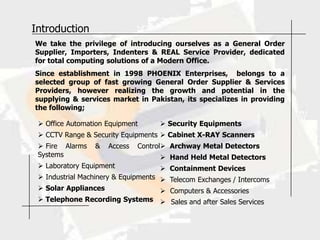 Introduction
We take the privilege of introducing ourselves as a General Order
Supplier, Importers, Indenters & REAL Service Provider, dedicated
for total computing solutions of a Modern Office.
Since establishment in 1998 PHOENIX Enterprises, belongs to a
selected group of fast growing General Order Supplier & Services
Providers, however realizing the growth and potential in the
supplying & services market in Pakistan, its specializes in providing
the following;

  Office Automation Equipment       Security Equipments
  CCTV Range & Security Equipments  Cabinet X-RAY Scanners
  Fire Alarms   &   Access   Control Archway Metal Detectors
 Systems                             Hand Held Metal Detectors
  Laboratory Equipment              Containment Devices
  Industrial Machinery & Equipments  Telecom Exchanges / Intercoms
  Solar Appliances                   Computers & Accessories
  Telephone Recording Systems  Sales and after Sales Services
 