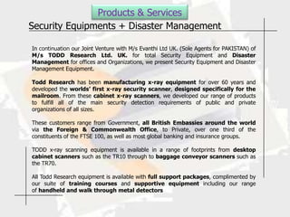 Products & Services
Security Equipments + Disaster Management

In continuation our Joint Venture with M/s Evanthi Ltd UK. (Sole Agents for PAKISTAN) of
M/s TODD Research Ltd. UK. for total Security Equipment and Disaster
Management for offices and Organizations, we present Security Equipment and Disaster
Management Equipment.

Todd Research has been manufacturing x-ray equipment for over 60 years and
developed the worlds’ first x-ray security scanner, designed specifically for the
mailroom. From these cabinet x-ray scanners, we developed our range of products
to fulfill all of the main security detection requirements of public and private
organizations of all sizes.

These customers range from Government, all British Embassies around the world
via the Foreign & Commonwealth Office, to Private, over one third of the
constituents of the FTSE 100, as well as most global banking and insurance groups.

TODD x-ray scanning equipment is available in a range of footprints from desktop
cabinet scanners such as the TR10 through to baggage conveyor scanners such as
the TR70.

All Todd Research equipment is available with full support packages, complimented by
our suite of training courses and supportive equipment including our range
of handheld and walk through metal detectors
 
