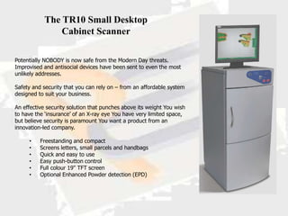 The TR10 Small Desktop
               Cabinet Scanner

Potentially NOBODY is now safe from the Modern Day threats.
Improvised and antisocial devices have been sent to even the most
unlikely addresses.

Safety and security that you can rely on – from an affordable system
designed to suit your business.

An effective security solution that punches above its weight You wish
to have the ‘insurance’ of an X-ray eye You have very limited space,
but believe security is paramount You want a product from an
innovation-led company.

     •    Freestanding and compact
     •    Screens letters, small parcels and handbags
     •    Quick and easy to use
     •    Easy push-button control
     •    Full colour 19" TFT screen
     •    Optional Enhanced Powder detection (EPD)
 