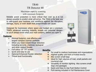 TR40
                           TR Detector 40
                    Maximum capacity scanning
                     with minimum footprint
   Reliable postal protection is more critical than ever as it is not
   always possible to predict what will arrive. The TR40 is the best way
   to safe-guard your business and workforce against the disruption,
   damage, injury, or even death that postal threats can cause.

   Designed for businesses where space and budget are a premium.
   TR40’s advanced scanning instantly reveals any potential danger–
   so you’ll always know what your mail contains, before you open it.
Features
      Minimal footprint, cost effective and
         largest compact scanner available
      When you need instant threat detection
         including terrorist, chemical, biological
         and other related threats
      Full colour 19” TFT screen                Beneﬁts
      Quick and easy to use                          For small to medium businesses and organizations
      Optional Enhanced Powder detection             Highest quality unit from a trusted source
      Threat level functionality                     Also screen small bags
                                                      Ideal for high volumes of mail, small packets and
                                                         couriered mail
                                                      Versatility of monitor sighting Also screens small
                                                         bags and packages
                                                      Quick and Easy to Use Push Button Control
                                                      Full training included in Full Maintenance Cover
 