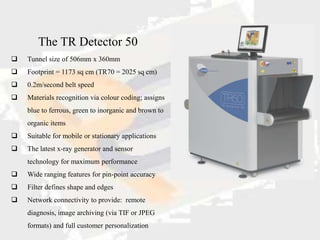 The TR Detector 50
   Tunnel size of 506mm x 360mm
   Footprint = 1173 sq cm (TR70 = 2025 sq cm)
   0.2m/second belt speed
   Materials recognition via colour coding; assigns
    blue to ferrous, green to inorganic and brown to
    organic items
   Suitable for mobile or stationary applications
   The latest x-ray generator and sensor
    technology for maximum performance
   Wide ranging features for pin-point accuracy
   Filter defines shape and edges
   Network connectivity to provide: remote
    diagnosis, image archiving (via TIF or JPEG
    formats) and full customer personalization
 