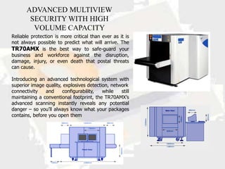 ADVANCED MULTIVIEW
        SECURITY WITH HIGH
         VOLUME CAPACITY
Reliable protection is more critical than ever as it is
not always possible to predict what will arrive. The
TR70AMX is the best way to safe-guard your
business and workforce against the disruption,
damage, injury, or even death that postal threats
can cause.

Introducing an advanced technological system with
superior image quality, explosives detection, network
connectivity    and    conﬁgurability,    while   still
maintaining a conventional footprint, the TR70AMX’s
advanced scanning instantly reveals any potential
danger – so you’ll always know what your packages
contains, before you open them
 