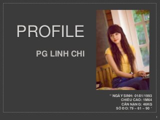 PROFILE 
PG LINH CHI 
" NGÀY SINH: 01/01/1993 
CHIỀU CAO: 1M64 
CÂN NẶNG: 46KG 
SỐ ĐO: 79 – 61 – 90 " 
1 
 