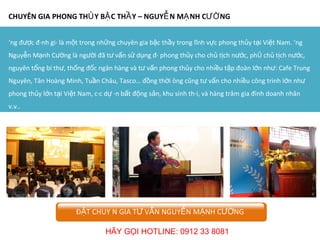 CHUYÊN GIA PHONG THỦY BẬC THẦY – NGUYỄN MẠNH CƯỜNG Ông được đánh giá là một trong những chuyên gia bậc thầy trong lĩnh vực phong thủy tại Việt Nam. Ông Nguyễn Mạnh Cường là người đã tư vấn sử dụng đá phong thủy cho chủ tịch nước, phó chủ tịch nước, nguyên tổng bí thư, thống đốc ngân hàng và tư vấn phong thủy cho nhiều tập đoàn lớn như: Cafe Trung Nguyên, Tân Hoàng Minh, Tuần Châu, Tasco… đồng thời ông cũng tư vấn cho nhiều công trình lớn như phong thủy lớn tại Việt Nam, các dự án bất động sản, khu sinh thái, và hàng trăm gia đình doanh nhân v.v.. ĐẶT CHUYÊN GIA TƯ VẤN NGUYỄN MẠNH CƯỜNG HÃY GỌI HOTLINE: 0912 33 8081 