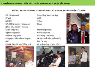 CHUYÊN GIA PHONG THỦY BẬC THẦY SINGAPORE – THẠC SĨ CHUAN NHỮNG CÔNG TY CÓ SỬ DỤNG DỊCH VỤ CỦA THẠC SĨ CHUAN TRONG CÁC SỰ KIỆN CỦA MÌNH CID (Singapore) Ngân hàng Narodny Nga KPMG UOB MINDEF HyPac Lực lượng cảnh sát Singapore (phân khu cảnh sát Jurong) CAAS Chiến lược TPA Thời trang LVHM Ngân hàng Tokai Novena Square Diethlm Singapore Nhà hàng The Soup Công ty tái bảo hiểm Cologne SK II (ra mắt sản phẩm mới) IME The Cathay Câu lạc bộ nhà nghỉ đồng quê Safra Và nhiều công ty khác nữa… 