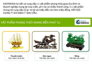 VẬT PHẨM PHONG THỦY MANG ĐẾN PHÁT TÀI EASYMEDIA tư vấn và cung cấp các vật phẩm phong thủy giúp Gia đình và Doanh nghiệp mang lại  m ay mắn, phát tài và nhiều thành công. Các vật phẩm chúng tôi cung cấp có giá trị từ vài triệu đến vài trăm triệu đồng. HÃY GỌI CHÚNG TÔI KHI BẠN CÓ NHU CẦU.  Thuyền buồm Sức mạnh và tài lộc Đàn ngựa Thể hiện sức mạnh Rồng Thể hiện sức mạnh 