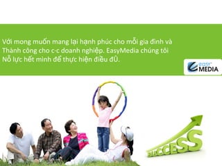 Với mong muốn mang lại hạnh phúc cho mỗi gia đình và Thành công cho các doanh nghiệp. EasyMedia chúng tôi Nỗ lực hết mình để thực hiện điều đó. 