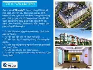 Gói tư vấn  FSFamily TM  được chúng tôi thiết kế một cách chuyên sâu dành cho các gia đình muốn có một ngôi nhà mới hợp phong thủy cũng như những ngôi nhà cũ đang có các vấn đề liên quan đến phong thủy giúp cuộc sống bình an, hạnh phúc và tài lộc. Dịch vụ tư vấn đến gia đình của chúng tôi bao gồm:   Tư vấn chọn hướng (nhà mới) hoặc cách hóa giải sai hướng. Tư vấn đặt bàn thờ và cách hóa giải. Tư vấn đặt cây phong thủy trong nhà mang lại tài lộc. Tư vấn sắp xếp phòng ngủ để có một giấc ngủ sâu, hạnh phúc. Tư vấn các phòng con cái (nếu có). Tư vấn và hóa giải các khu vực  khác như: Cầu thang, bếp… GÓI TƯ VẤN GIA ĐÌNH 