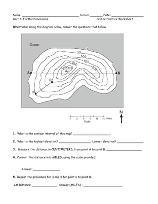 Name: ________________________________ Period: _______ Date: __________________<br />Unit 3: Earth’s Dimensions Profile Practice Worksheet<br />Directions: Using the diagram below, answer the questions that follow. <br />228600135890<br />1. What is the contour interval of this map? _____________________ <br /> <br />2. What is the highest elevation? __________________  Lowest elevation? _______________ <br /> <br />3.  Measure the distance, in CENTIMETERS, from point A to point B. ____________________ <br /> <br />4. Convert this distance into MILES, using the scale provided: <br /> <br /> <br />          Answer: _______________ <br /> <br />5. Repeat the procedure for 3 and 4 for point C to point D.  <br /> <br /> CM Distance: ______________  Answer (MILES) : ______________________ <br /> <br />6. Determine the elevation at Point A:________  Point B: _______   Difference: (A-B) _______ <br /> <br />7.  Calculate the elevation GRADIENT between points A and B: _______________<br /> <br />       REMEMBER: Gradient =      Difference in Field Values <br />            Distance Between Points  <br /> <br />8. Repeat the procedure for points C and D:   <br /> <br />Elevation at C: ________ D: ________ Difference (C-D): ________ Gradient= _____________ <br /> <br />9.  Draw a profile that describes the elevation across line A-B. <br />45720051435<br />10.  Draw a profile that describes the elevation across line C-D. <br />205740044450<br />