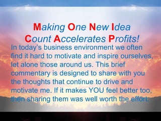 Making One New Idea
    Count Accelerates Profits!
In today’s business environment we often
find it hard to motivate and inspire ourselves,
let alone those around us. This brief
commentary is designed to share with you
the thoughts that continue to drive and
motivate me. If it makes YOU feel better too,
then sharing them was well worth the effort.
 