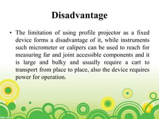 Disadvantage
• The limitation of using profile projector as a fixed
device forms a disadvantage of it, while instruments
such micrometer or calipers can be used to reach for
measuring far and joint accessible components and it
is large and bulky and usually require a cart to
transport from place to place, also the device requires
power for operation.
 