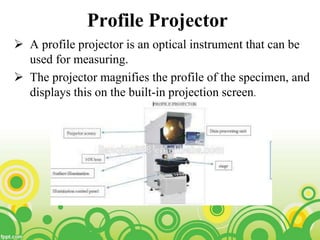 Profile Projector
 A profile projector is an optical instrument that can be
used for measuring.
 The projector magnifies the profile of the specimen, and
displays this on the built-in projection screen.
 