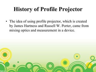 History of Profile Projector
• The idea of using profile projector, which is created
by James Hartness and Russell W. Porter, came from
mixing optics and measurement in a device.
 