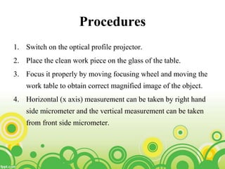 Procedures
1. Switch on the optical profile projector.
2. Place the clean work piece on the glass of the table.
3. Focus it properly by moving focusing wheel and moving the
work table to obtain correct magnified image of the object.
4. Horizontal (x axis) measurement can be taken by right hand
side micrometer and the vertical measurement can be taken
from front side micrometer.
 
