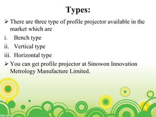 Types:
 There are three type of profile projector available in the
market which are
i. Bench type
ii. Vertical type
iii. Horizontal type
 You can get profile projector at Sinowon Innovation
Metrology Manufacture Limited.
 