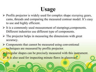 Usage
 Profile projector is widely used for complex shape stamping gears,
cams, threads and comparing the measured contour model. It’s easy
to use and highly efficient.
 It is a commonly used measurement of stampings,components.
Different industries use different type of components.
 The projector helps in measuring the dimensions with great
accuracy.
 Components that cannot be measured using conventional
techniques are measured by profile projector.
 Irregular shapes can be precisely measured with this instrument.
 It is also used for inspecting minute flaws in glassware.
 