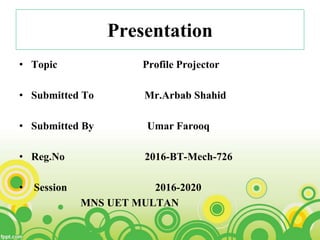 Presentation
• Topic Profile Projector
• Submitted To Mr.Arbab Shahid
• Submitted By Umar Farooq
• Reg.No 2016-BT-Mech-726
• Session 2016-2020
MNS UET MULTAN
 