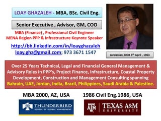 LOAY GHAZALEH - MBA, BSc. Civil Eng.
MBA 2000, AZ, USA
Over 25 Years Technical, Legal and Financial General Management &
Advisory Roles in PPP's, Project Finance, Infrastructure, Coastal Property
Development, Construction and Management Consulting spanning
Bahrain, UAE, Jordan, India, Brazil, Philippines, Saudi Arabia & Palestine.
http://bh.linkedin.com/in/loayghazaleh
loay.ghz@gmail.com; 973 3671 1547
Senior Executive , Advisor, GM, COO
1986 Civil Eng.1986, USA
MBA (Finance) , Professional Civil Engineer
MENA Region PPP & Infrastructure Keynote Speaker
Jordanian, DOB 5th April , 1963
 