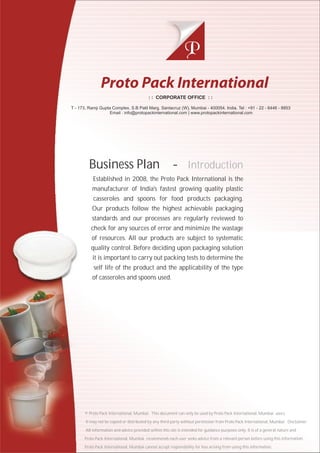 Business Plan -
Established in 2008, the Proto Pack International is the
manufacturer of India's fastest growing quality plastic
casseroles and spoons for food products packaging.
Our products follow the highest achievable packaging
standards and our processes are regularly reviewed to
check for any sources of error and minimize the wastage
of resources. All our products are subject to systematic
quality control. Before deciding upon packaging solution
it is important to carry out packing tests to determine the
self life of the product and the applicability of the type
of casseroles and spoons used.
Introduction
: : CORPORATE OFFICE : :
T - 173, Ramji Gupta Complex, S.B Patil Marg. Santacruz (W), Mumbai - 400054. India. Tel : +91 - 22 - 6446 - 8853
Email : info@protopackinternational.com | www.protopackinternational.com
© Proto Pack International, Mumbai. This document can only be used by Proto Pack International, Mumbai users.
It may not be copied or distributed by any third party without permission from Proto Pack International, Mumbai. Disclaimer.
All information and advice provided within this site is intended for guidance purposes only. It is of a general nature and
Proto Pack International, Mumbai recommends each user seeks advice from a relevant person before using this information.
Proto Pack International, Mumbai cannot accept responsibility for loss arising from using this information.
 