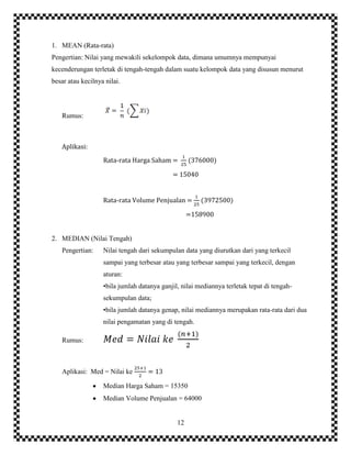 12
1. MEAN (Rata-rata)
Pengertian: Nilai yang mewakili sekelompok data, dimana umumnya mempunyai
kecenderungan terletak di tengah-tengah dalam suatu kelompok data yang disusun menurut
besar atau kecilnya nilai.
Rumus:
Aplikasi:
Rata-rata Harga Saham = (376000)
= 15040
Rata-rata Volume Penjualan = (3972500)
=158900
2. MEDIAN (Nilai Tengah)
Pengertian: Nilai tengah dari sekumpulan data yang diurutkan dari yang terkecil
sampai yang terbesar atau yang terbesar sampai yang terkecil, dengan
aturan:
•bila jumlah datanya ganjil, nilai mediannya terletak tepat di tengah-
sekumpulan data;
•bila jumlah datanya genap, nilai mediannya merupakan rata-rata dari dua
nilai pengamatan yang di tengah.
Rumus:
Aplikasi: Med = Nilai ke
Median Harga Saham = 15350
Median Volume Penjualan = 64000
 