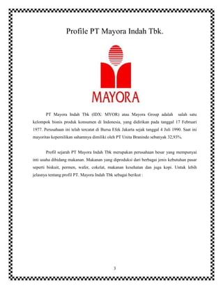 3
Profile PT Mayora Indah Tbk.
PT Mayora Indah Tbk (IDX: MYOR) atau Mayora Group adalah salah satu
kelompok bisnis produk konsumen di Indonesia, yang didirikan pada tanggal 17 Februari
1977. Perusahaan ini telah tercatat di Bursa Efek Jakarta sejak tanggal 4 Juli 1990. Saat ini
mayoritas kepemilikan sahamnya dimiliki oleh PT Unita Branindo sebanyak 32,93%.
Profil sejarah PT Mayora Indah Tbk merupakan perusahaan besar yang mempunyai
inti usaha dibidang makanan. Makanan yang diproduksi dari berbagai jenis kebutuhan pasar
seperti biskuit, permen, wafer, cokelat, makanan kesehatan dan juga kopi. Untuk lebih
jelasnya tentang profil PT. Mayora Indah Tbk sebagai berikut :
 