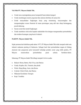 4
Visi Misi PT. Mayora Indah Tbk.
Untuk terus meningkatkan posisi kompetitif kami dalam kategori
Untuk membangun merek yang kuat dan saluran distribusi di semua lini
Untuk menyediakan lingkungan kerja yang menantang, menyenangkan dan
menguntungkan secara finansial di mana persaingan yang adil dan sikap bertanggung
jawab didorong
Secara sosial dan ramah lingkungan
Untuk membawa nilai-nilai kepada stakeholder kita dengan mengamankan pertumbuhan
dan struktur keuangan yang kuat di industri
Profil PT. Mayora Indah Tbk.
Sejak pertama kali didirikan pada tahun 1977, PT Mayora Indah Tbk telah menjadi salah satu
industri makanan penting di Indonesia. Sebagai hasil dari pertumbuhan negara di bidang
ekonomi dan pergeseran pola konsumtif terhadap produk sosial yang lebih praktis, PT
Mayora menawarkan pertumbuhan pesat selama bertahun-tahun.
Sekarang, PT Mayora Indah Tbk dibagi menjadi 6 divisi usaha:
Biskuit: Roma, Better, Slai O Lai, dan Danisa
Candy: Kopiko, Kis, Tamarin, dan plonk
Wafer: Beng Beng, Astor, dan Roma
Cokelat: Choki Choki, dan Danisa
Makanan Kesehatan: Energen
Kopi: Torabika
 