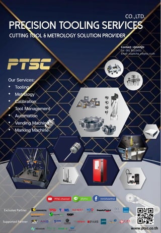 CO.,LTD.
Exclusive Partner
Supported Partner
PRECISION TOOLING SERVICES
Cutting Tool & Metrology Solution Provider
Our Services:
• Tooling
• Metrology
• Calibration
• Tool Management
• Automation
• Vending Machine
• Marking Machine
www.ptsc.co.th
Contact : คุณหญิง
Tel 081 8515451
Email : supitcha_a@ptsc.co.th
 