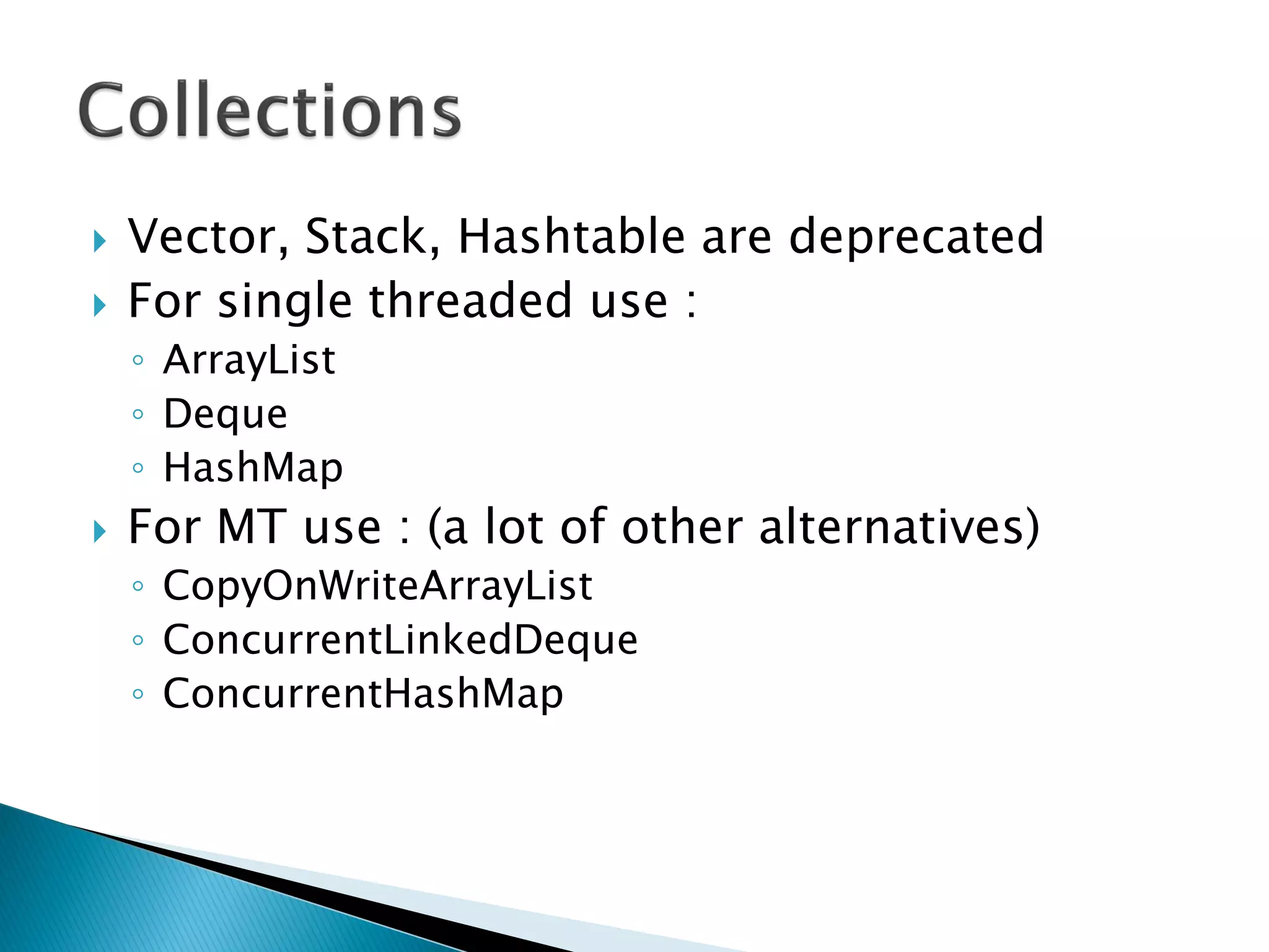  Vector, Stack, Hashtable are deprecated
 For single threaded use :
◦ ArrayList
◦ Deque
◦ HashMap
 For MT use : (a lot of other alternatives)
◦ CopyOnWriteArrayList
◦ ConcurrentLinkedDeque
◦ ConcurrentHashMap
 