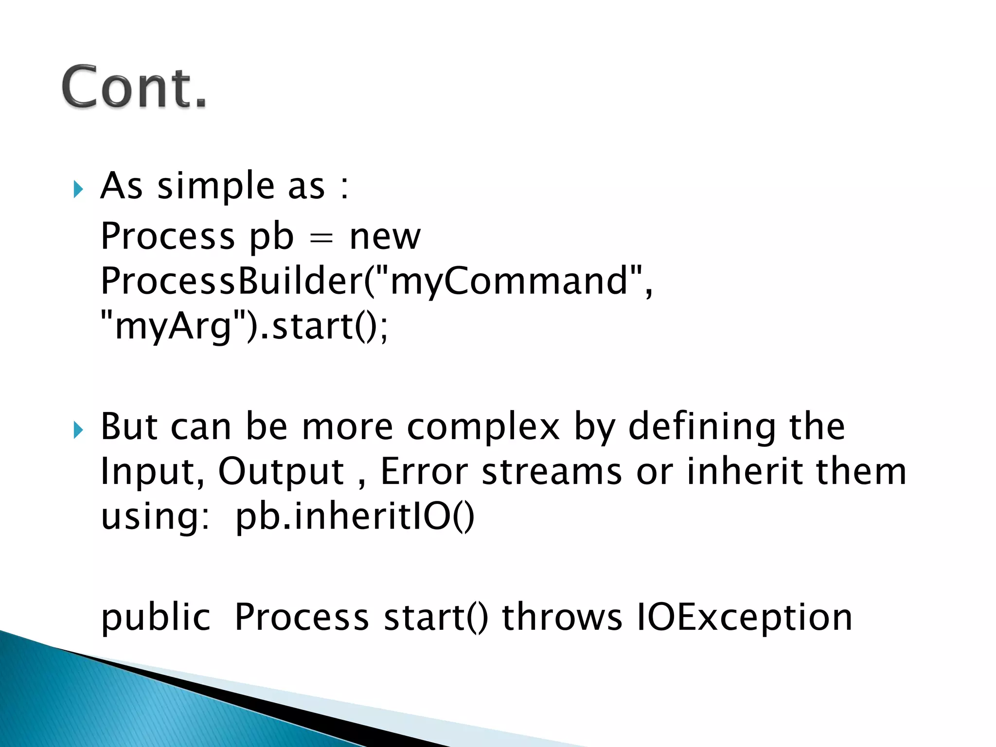  As simple as :
Process pb = new
ProcessBuilder("myCommand",
"myArg").start();
 But can be more complex by defining the
Input, Output , Error streams or inherit them
using: pb.inheritIO()
public Process start() throws IOException
 