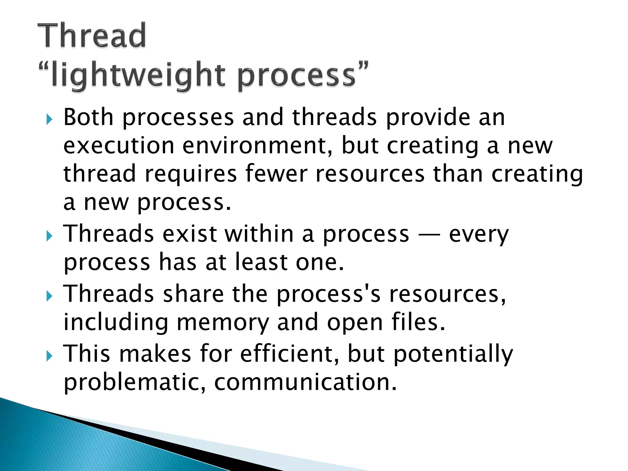  Both processes and threads provide an
execution environment, but creating a new
thread requires fewer resources than creating
a new process.
 Threads exist within a process — every
process has at least one.
 Threads share the process's resources,
including memory and open files.
 This makes for efficient, but potentially
problematic, communication.
 