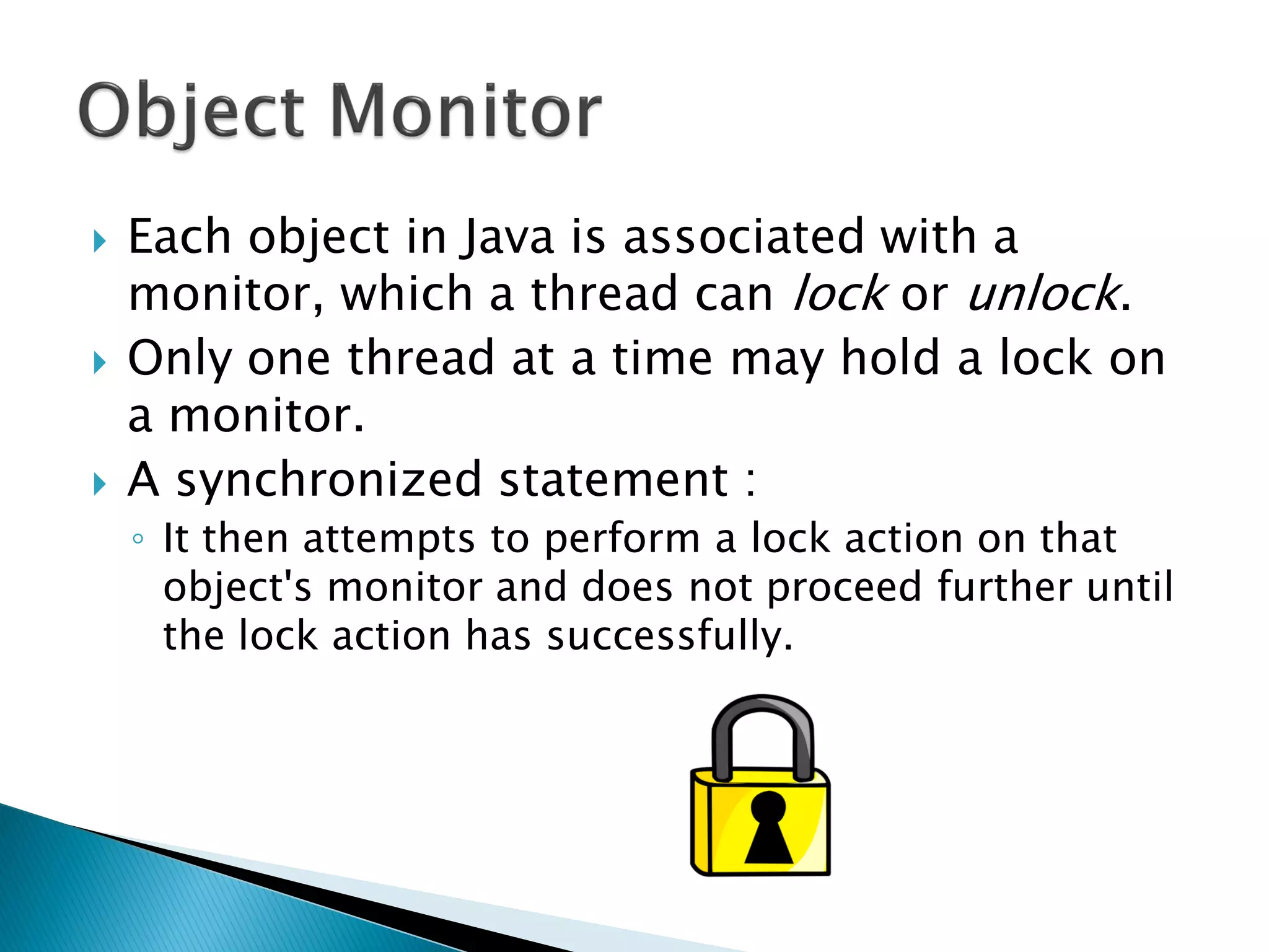 Each object in Java is associated with a
monitor, which a thread can lock or unlock.
 Only one thread at a time may hold a lock on
a monitor.
 A synchronized statement :
◦ It then attempts to perform a lock action on that
object's monitor and does not proceed further until
the lock action has successfully.
 
