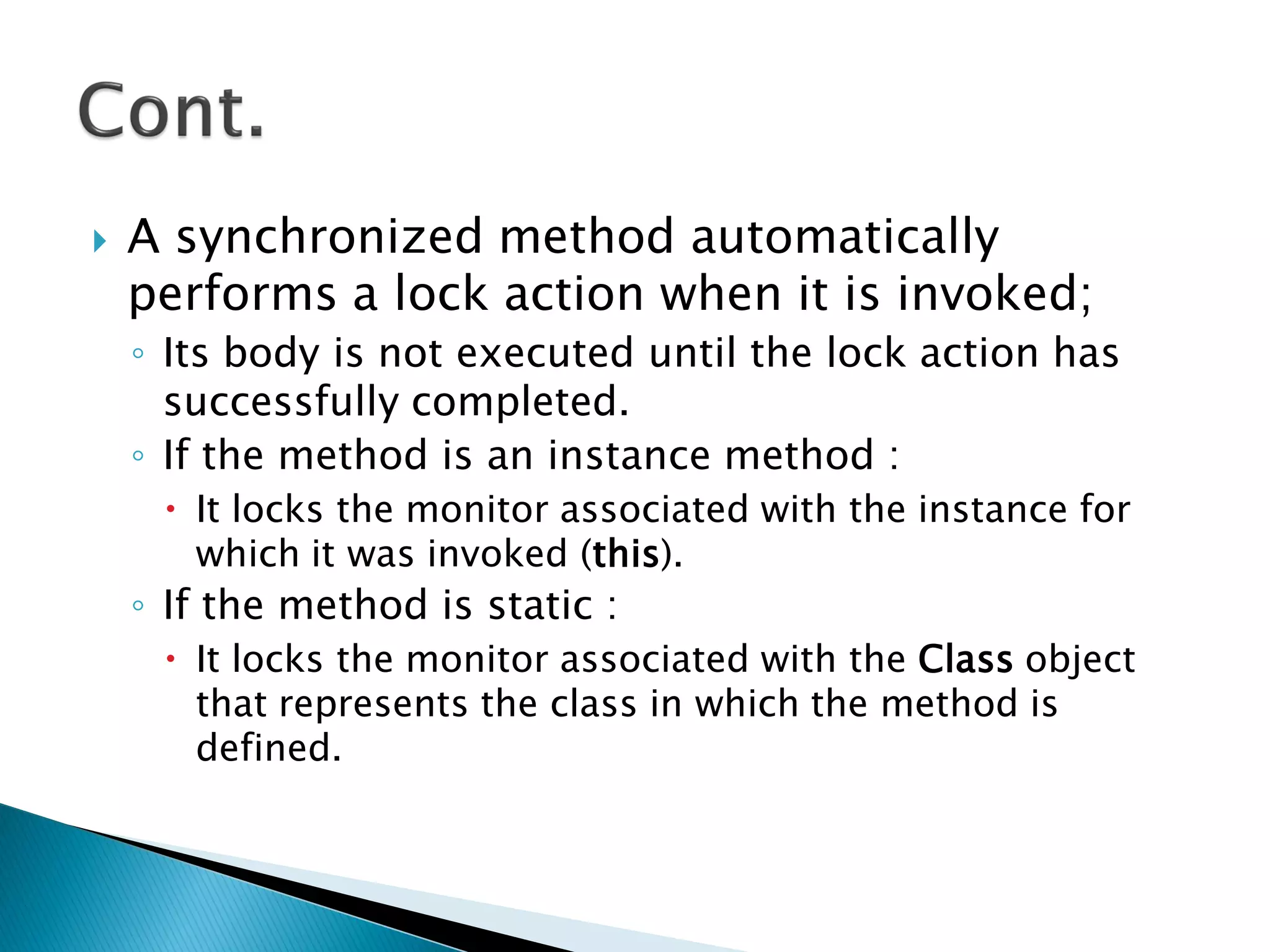  A synchronized method automatically
performs a lock action when it is invoked;
◦ Its body is not executed until the lock action has
successfully completed.
◦ If the method is an instance method :
 It locks the monitor associated with the instance for
which it was invoked (this).
◦ If the method is static :
 It locks the monitor associated with the Class object
that represents the class in which the method is
defined.
 