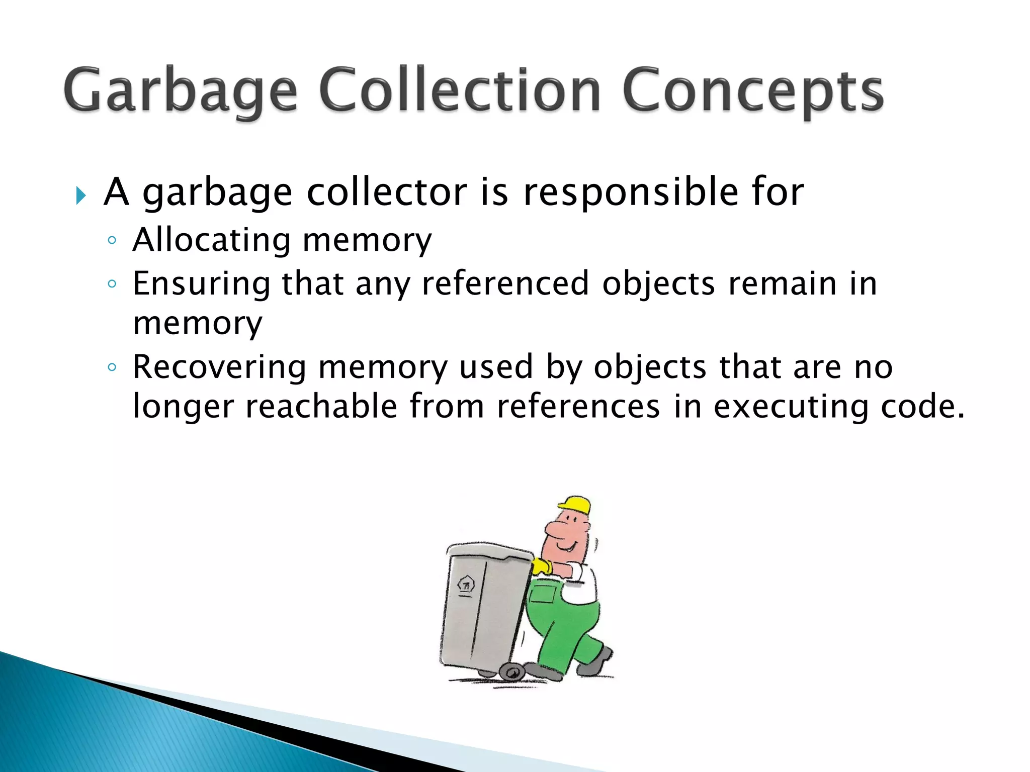  A garbage collector is responsible for
◦ Allocating memory
◦ Ensuring that any referenced objects remain in
memory
◦ Recovering memory used by objects that are no
longer reachable from references in executing code.
 