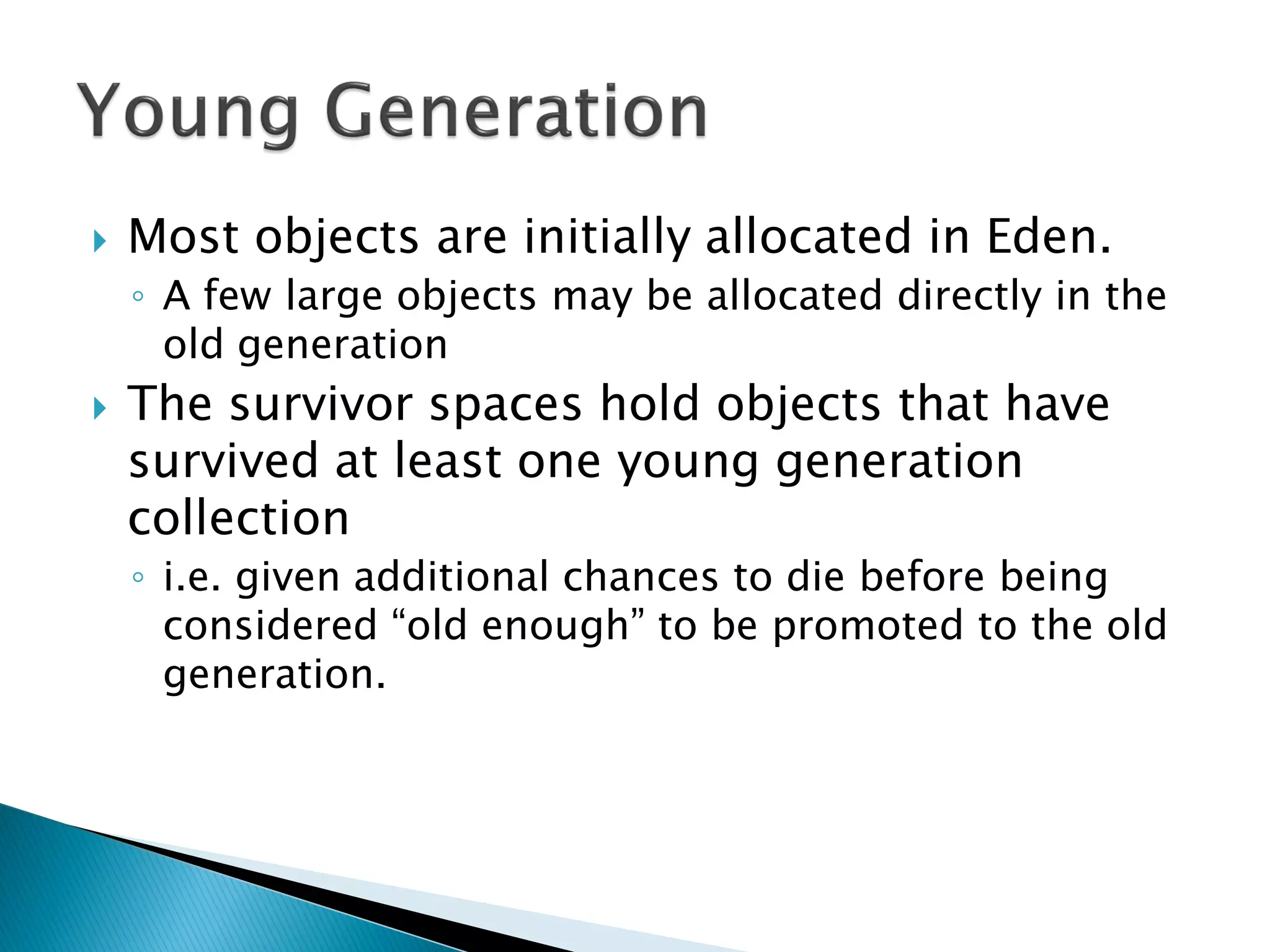  Most objects are initially allocated in Eden.
◦ A few large objects may be allocated directly in the
old generation
 The survivor spaces hold objects that have
survived at least one young generation
collection
◦ i.e. given additional chances to die before being
considered “old enough” to be promoted to the old
generation.
 
