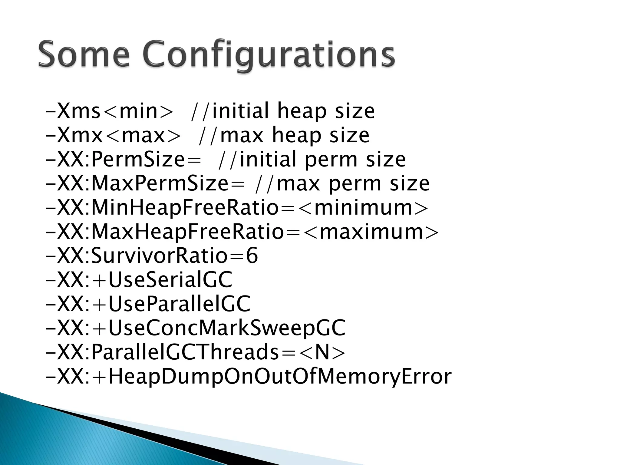 -Xms<min> //initial heap size
-Xmx<max> //max heap size
-XX:PermSize= //initial perm size
-XX:MaxPermSize= //max perm size
-XX:MinHeapFreeRatio=<minimum>
-XX:MaxHeapFreeRatio=<maximum>
-XX:SurvivorRatio=6
-XX:+UseSerialGC
-XX:+UseParallelGC
-XX:+UseConcMarkSweepGC
-XX:ParallelGCThreads=<N>
-XX:+HeapDumpOnOutOfMemoryError
 