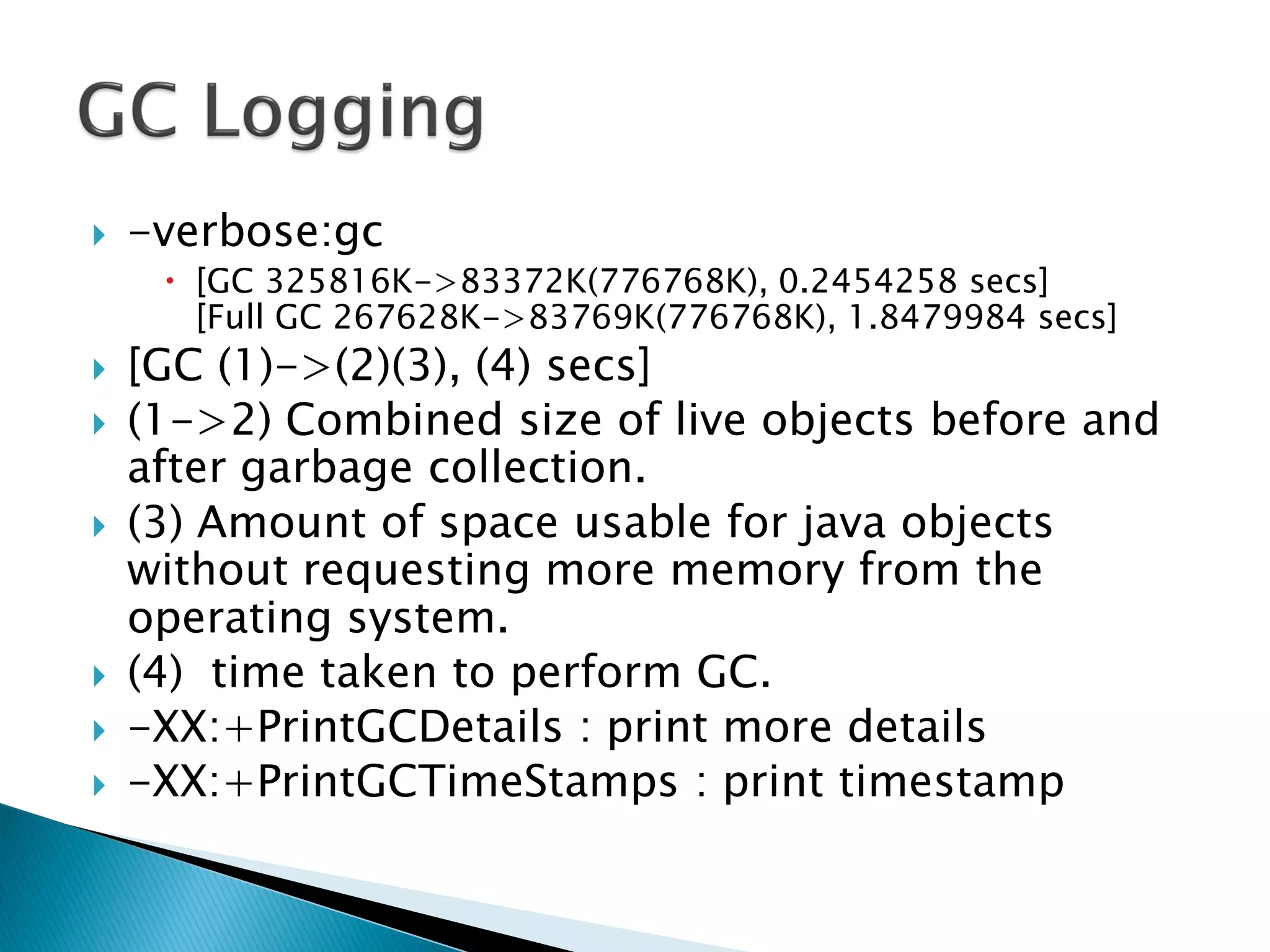  -verbose:gc
 [GC 325816K->83372K(776768K), 0.2454258 secs]
[Full GC 267628K->83769K(776768K), 1.8479984 secs]
 [GC (1)->(2)(3), (4) secs]
 (1->2) Combined size of live objects before and
after garbage collection.
 (3) Amount of space usable for java objects
without requesting more memory from the
operating system.
 (4) time taken to perform GC.
 -XX:+PrintGCDetails : print more details
 -XX:+PrintGCTimeStamps : print timestamp
 