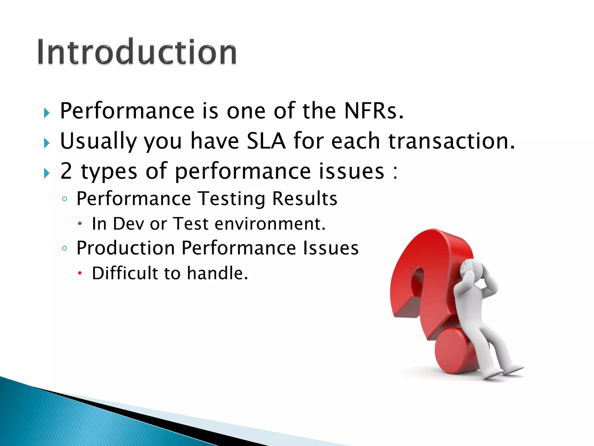  Performance is one of the NFRs.
 Usually you have SLA for each transaction.
 2 types of performance issues :
◦ Performance Testing Results
 In Dev or Test environment.
◦ Production Performance Issues
 Difficult to handle.
 