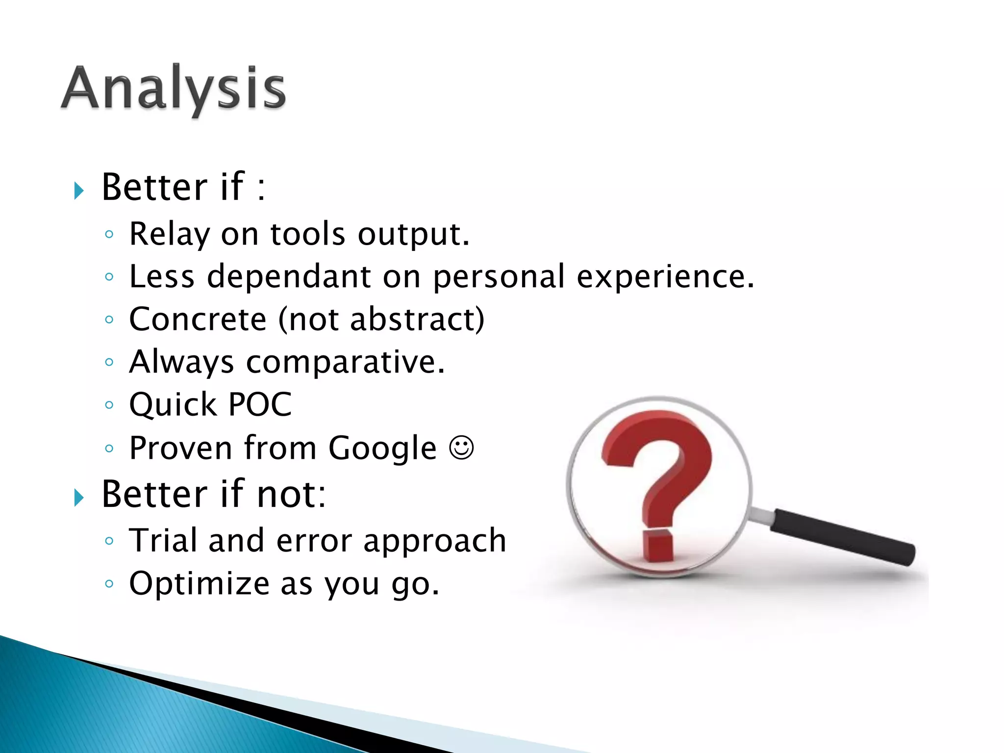  Better if :
◦ Relay on tools output.
◦ Less dependant on personal experience.
◦ Concrete (not abstract)
◦ Always comparative.
◦ Quick POC
◦ Proven from Google 
 Better if not:
◦ Trial and error approach.
◦ Optimize as you go.
 