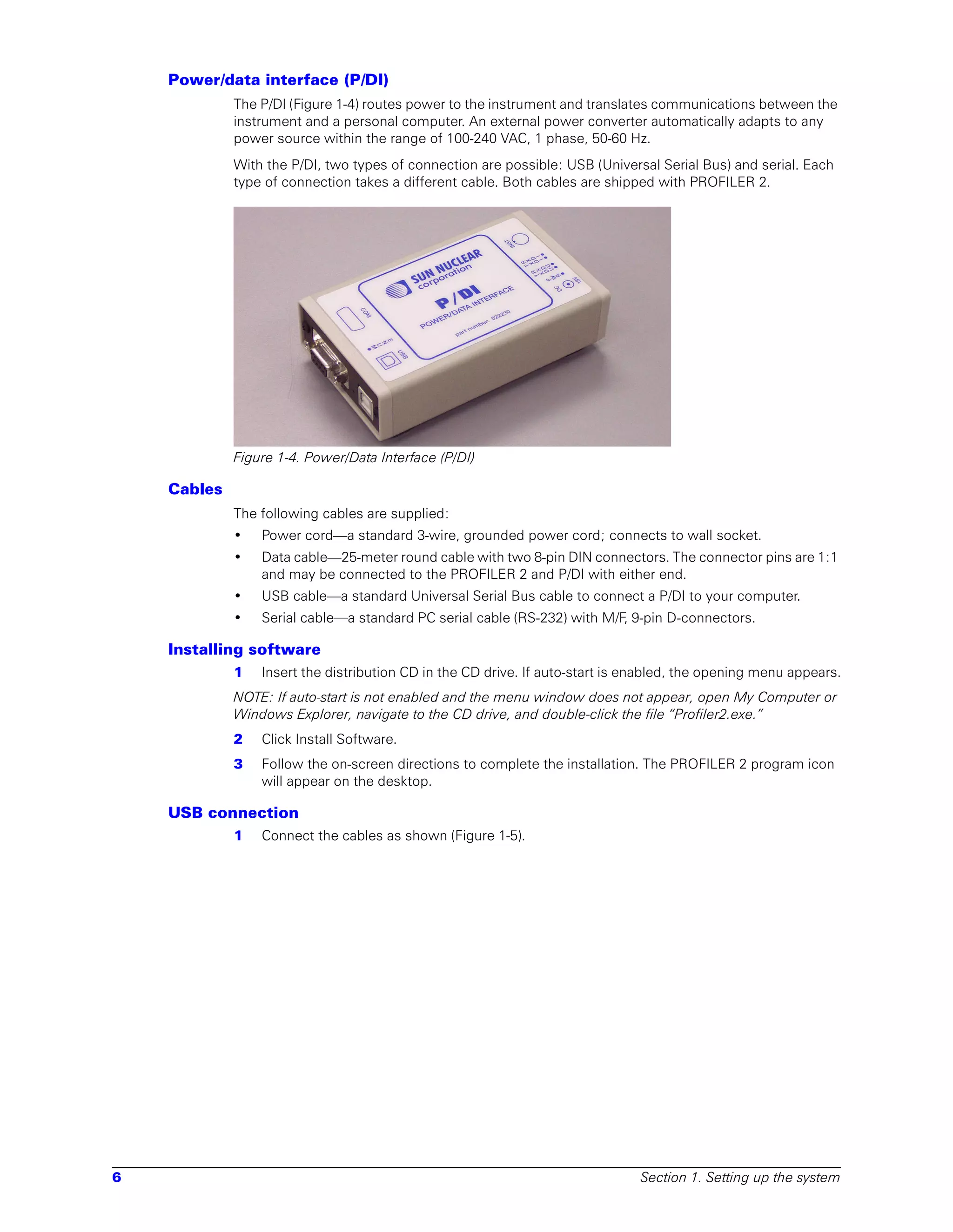 Power/data interface (P/DI)
             The P/DI (Figure 1-4) routes power to the instrument and translates communications between the
             instrument and a personal computer. An external power converter automatically adapts to any
             power source within the range of 100-240 VAC, 1 phase, 50-60 Hz.
             With the P/DI, two types of connection are possible: USB (Universal Serial Bus) and serial. Each
             type of connection takes a different cable. Both cables are shipped with PROFILER 2.




             Figure 1-4. Power/Data Interface (P/DI)

    Cables
             The following cables are supplied:
             •   Power cord—a standard 3-wire, grounded power cord; connects to wall socket.
             •   Data cable—25-meter round cable with two 8-pin DIN connectors. The connector pins are 1:1
                 and may be connected to the PROFILER 2 and P/DI with either end.
             •   USB cable—a standard Universal Serial Bus cable to connect a P/DI to your computer.
             •   Serial cable—a standard PC serial cable (RS-232) with M/F, 9-pin D-connectors.

    Installing software
             1   Insert the distribution CD in the CD drive. If auto-start is enabled, the opening menu appears.
             NOTE: If auto-start is not enabled and the menu window does not appear, open My Computer or
             Windows Explorer, navigate to the CD drive, and double-click the file “Profiler2.exe.”
             2   Click Install Software.
             3   Follow the on-screen directions to complete the installation. The PROFILER 2 program icon
                 will appear on the desktop.

    USB connection
             1   Connect the cables as shown (Figure 1-5).




6                                                                              Section 1. Setting up the system
 
