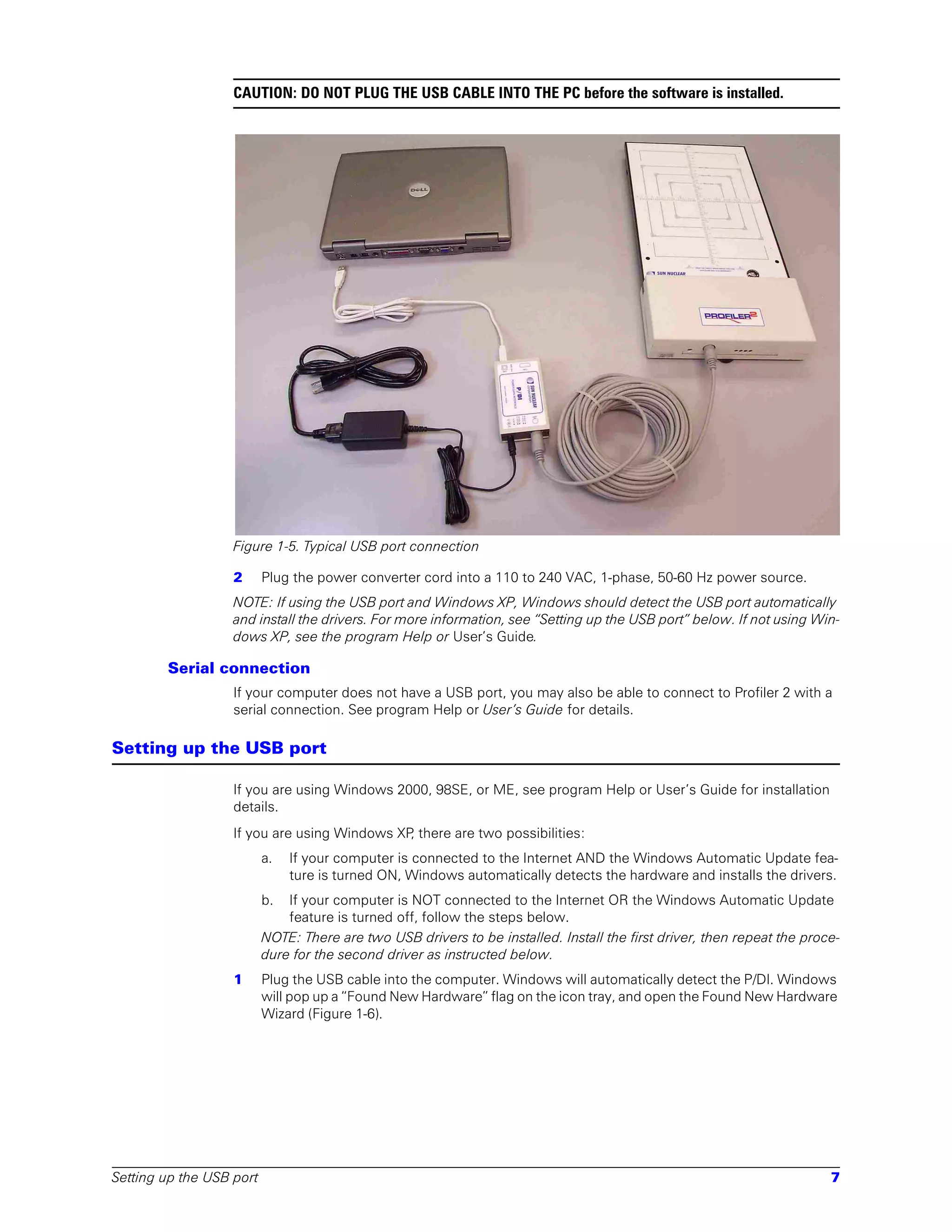 CAUTION: DO NOT PLUG THE USB CABLE INTO THE PC before the software is installed.




                   Figure 1-5. Typical USB port connection

                   2      Plug the power converter cord into a 110 to 240 VAC, 1-phase, 50-60 Hz power source.
                   NOTE: If using the USB port and Windows XP, Windows should detect the USB port automatically
                   and install the drivers. For more information, see “Setting up the USB port” below. If not using Win-
                   dows XP, see the program Help or User’s Guide.

        Serial connection
                   If your computer does not have a USB port, you may also be able to connect to Profiler 2 with a
                   serial connection. See program Help or User’s Guide for details.

Setting up the USB port

                   If you are using Windows 2000, 98SE, or ME, see program Help or User’s Guide for installation
                   details.
                   If you are using Windows XP there are two possibilities:
                                              ,
                          a.   If your computer is connected to the Internet AND the Windows Automatic Update fea-
                               ture is turned ON, Windows automatically detects the hardware and installs the drivers.
                          b.  If your computer is NOT connected to the Internet OR the Windows Automatic Update
                              feature is turned off, follow the steps below.
                          NOTE: There are two USB drivers to be installed. Install the first driver, then repeat the proce-
                          dure for the second driver as instructed below.
                   1      Plug the USB cable into the computer. Windows will automatically detect the P/DI. Windows
                          will pop up a “Found New Hardware” flag on the icon tray, and open the Found New Hardware
                          Wizard (Figure 1-6).




Setting up the USB port                                                                                                  7
 